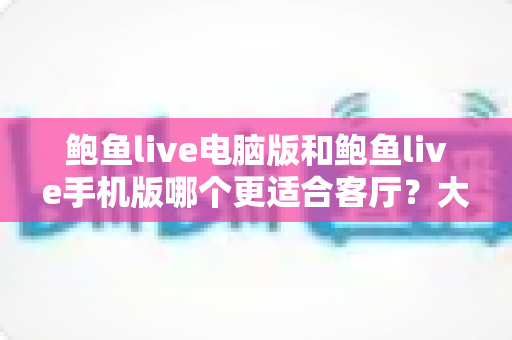 鲍鱼live电脑版和鲍鱼live手机版哪个更适合客厅？大屏观影体验全面对比指南