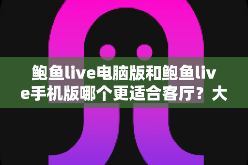 鲍鱼live电脑版和鲍鱼live手机版哪个更适合客厅？大屏观影体验全面对比指南