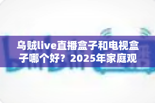 乌贼live直播盒子和电视盒子哪个好？2025年家庭观影设备深度对比与选购指南