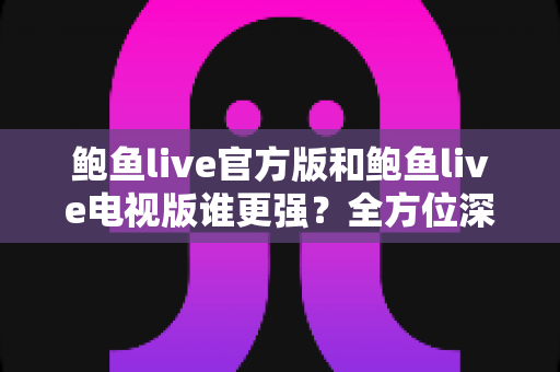 鲍鱼live官方版和鲍鱼live电视版谁更强？全方位深度对比帮你选出最适合自己的版本