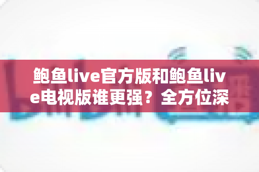 鲍鱼live官方版和鲍鱼live电视版谁更强？全方位深度对比帮你选出最适合自己的版本