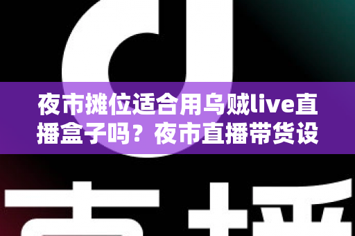 夜市摊位适合用乌贼live直播盒子吗?夜市直播带货设备选购全攻略 夜市摊位适合用乌贼live直播盒子吗?夜市直播带货设备选购全攻略