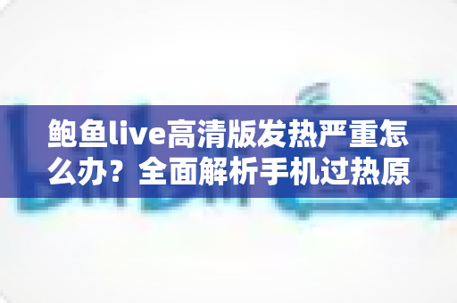 鲍鱼live高清版发热严重怎么办？全面解析手机过热原因与高效降温实用指南