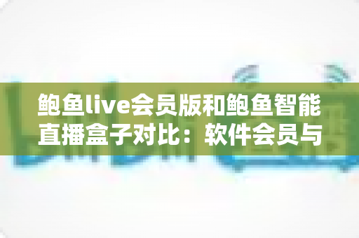 鲍鱼live会员版和鲍鱼智能直播盒子对比：软件会员与硬件盒子直播方案全解析与选购指南