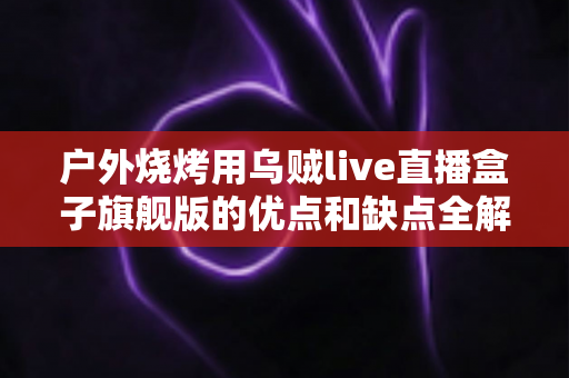 户外烧烤用乌贼live直播盒子旗舰版的优点和缺点全解析：户外直播烧烤爱好者的深度选购指南