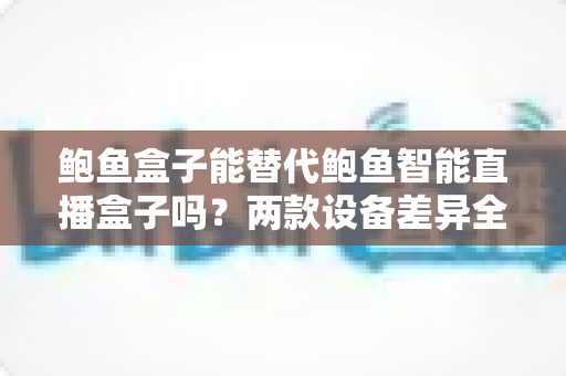鲍鱼盒子能替代鲍鱼智能直播盒子吗?两款设备差异全解析与实用选购指南 鲍鱼盒子能替代鲍鱼智能直播盒子吗?两款设备差异全解析与实用选购指南