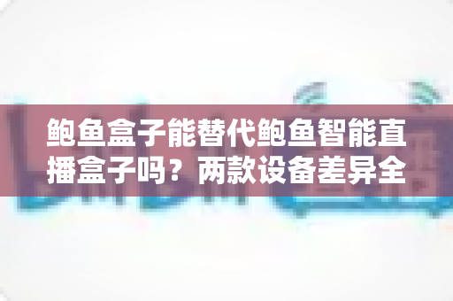 鲍鱼盒子能替代鲍鱼智能直播盒子吗?两款设备差异全解析与实用选购指南 鲍鱼盒子能替代鲍鱼智能直播盒子吗?两款设备差异全解析与实用选购指南