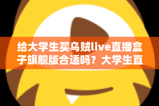 给大学生买乌贼live直播盒子旗舰版合适吗?大学生直播设备选购深度解析与避坑指南 给大学生买乌贼live直播盒子旗舰版合适吗?大学生直播设备选购深度解析与避坑指南