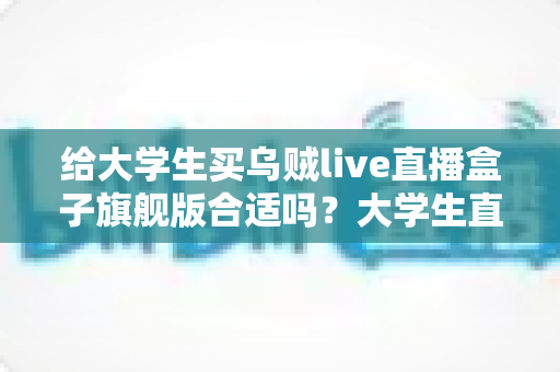 给大学生买乌贼live直播盒子旗舰版合适吗？大学生直播设备选购深度解析与避坑指南