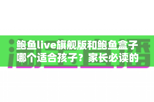 鲍鱼live旗舰版和鲍鱼盒子哪个适合孩子？家长必读的儿童数字内容安全指南