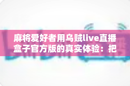 麻将爱好者用乌贼live直播盒子官方版的真实体验:把牌桌搬到直播间的全流程分享 麻将爱好者用乌贼live直播盒子官方版的真实体验:把牌桌搬到直播间的全流程分享