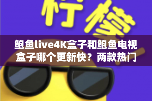 鲍鱼live4K盒子和鲍鱼电视盒子哪个更新快?两款热门电视盒子更新速度深度对比与选购指南 鲍鱼live4K盒子和鲍鱼电视盒子哪个更新快?两款热门电视盒子更新速度深度对比与选购指南