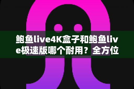 鲍鱼live4K盒子和鲍鱼live极速版哪个耐用?全方位耐用性对比与实用选购指南 鲍鱼live4K盒子和鲍鱼live极速版哪个耐用?全方位耐用性对比与实用选购指南