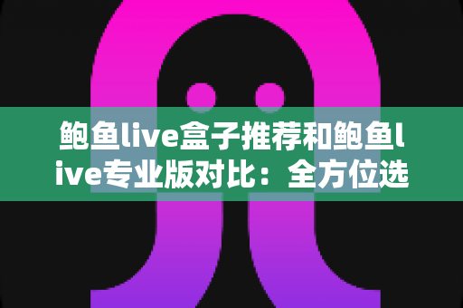 鲍鱼live盒子推荐和鲍鱼live专业版对比：全方位选购指南，帮你找到最合适的观看方案