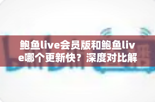 鲍鱼live会员版和鲍鱼live哪个更新快?深度对比解析与实用选择指南 鲍鱼live会员版和鲍鱼live哪个更新快?深度对比解析与实用选择指南