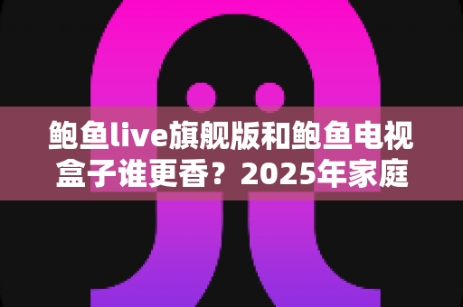 鲍鱼live旗舰版和鲍鱼电视盒子谁更香?2025年家庭影音选购深度对比全攻略 鲍鱼live旗舰版和鲍鱼电视盒子谁更香?2025年家庭影音选购深度对比全攻略