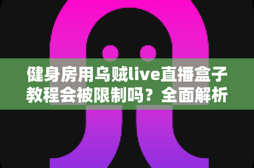 健身房用乌贼live直播盒子教程会被限制吗?全面解析限制原因、规避方法与合规直播指南 健身房用乌贼live直播盒子教程会被限制吗?全面解析限制原因、规避方法与合规直播指南