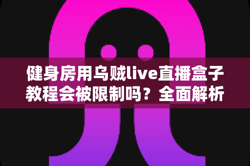 健身房用乌贼live直播盒子教程会被限制吗？全面解析限制原因、规避方法与合规直播指南