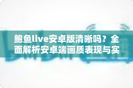 鲍鱼live安卓版清晰吗?全面解析安卓端画质表现与实用优化技巧 鲍鱼live安卓版清晰吗?全面解析安卓端画质表现与实用优化技巧