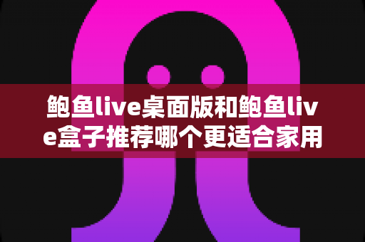 鲍鱼live桌面版和鲍鱼live盒子推荐哪个更适合家用?家用场景全方位对比与选购指南 鲍鱼live桌面版和鲍鱼live盒子推荐哪个更适合家用?家用场景全方位对比与选购指南