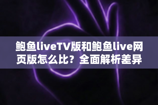 鲍鱼liveTV版和鲍鱼live网页版怎么比？全面解析差异、优缺点与选择建议
