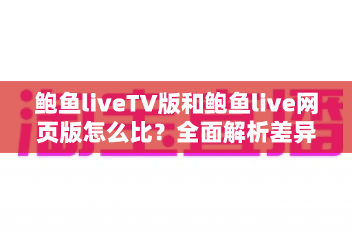 鲍鱼liveTV版和鲍鱼live网页版怎么比？全面解析差异、优缺点与选择建议