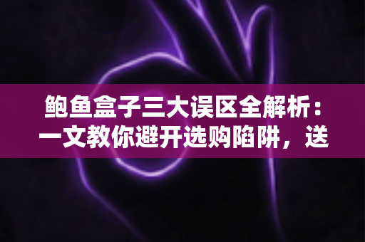 鲍鱼盒子三大误区全解析:一文教你避开选购陷阱,送礼自用都放心 鲍鱼盒子三大误区全解析:一文教你避开选购陷阱,送礼自用都放心