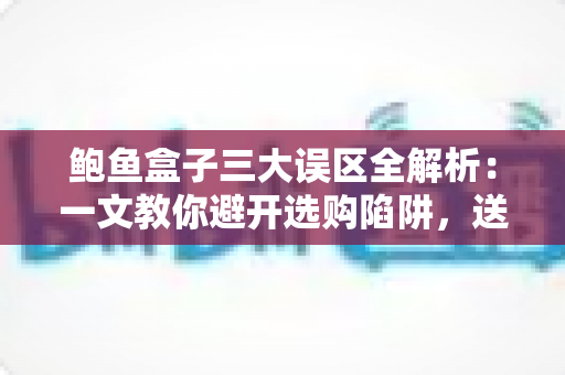 鲍鱼盒子三大误区全解析:一文教你避开选购陷阱,送礼自用都放心 鲍鱼盒子三大误区全解析:一文教你避开选购陷阱,送礼自用都放心