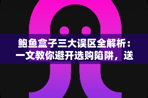 鲍鱼盒子三大误区全解析:一文教你避开选购陷阱,送礼自用都放心 鲍鱼盒子三大误区全解析:一文教你避开选购陷阱,送礼自用都放心