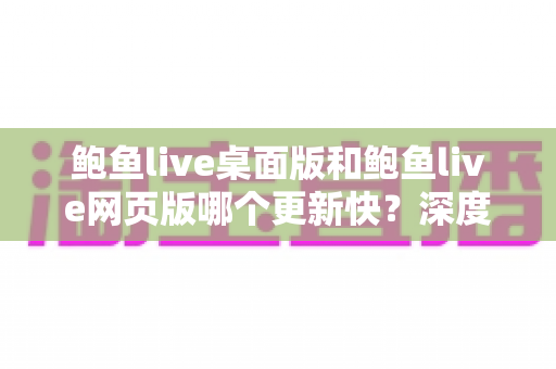 鲍鱼live桌面版和鲍鱼live网页版哪个更新快？深度对比解析与实用选择指南
