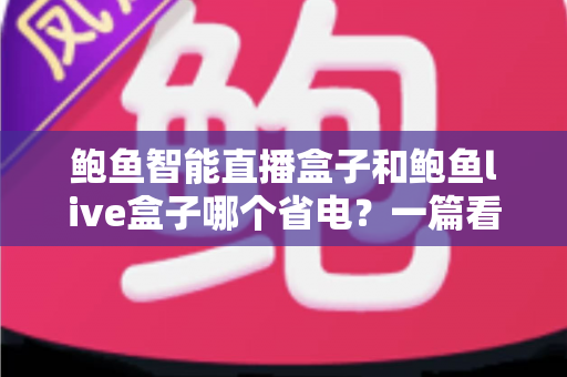 鲍鱼智能直播盒子和鲍鱼live盒子哪个省电?一篇看懂功耗差异与省电选购指南 鲍鱼智能直播盒子和鲍鱼live盒子哪个省电?一篇看懂功耗差异与省电选购指南
