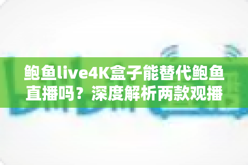 鲍鱼live4K盒子能替代鲍鱼直播吗？深度解析两款观播方案的差异与选择