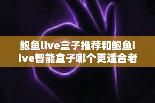 鲍鱼live盒子推荐和鲍鱼live智能盒子哪个更适合老人用?子女必看的孝心选购全攻略 鲍鱼live盒子推荐和鲍鱼live智能盒子哪个更适合老人用?子女必看的孝心选购全攻略