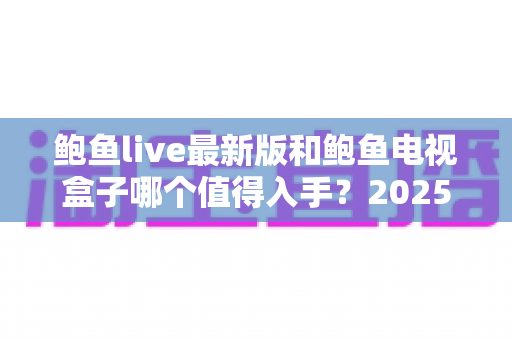 鲍鱼live最新版和鲍鱼电视盒子哪个值得入手?2025年家庭大屏观影最全对比指南 鲍鱼live最新版和鲍鱼电视盒子哪个值得入手?2025年家庭大屏观影最全对比指南