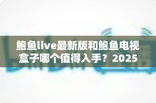 鲍鱼live最新版和鲍鱼电视盒子哪个值得入手?2025年家庭大屏观影最全对比指南 鲍鱼live最新版和鲍鱼电视盒子哪个值得入手?2025年家庭大屏观影最全对比指南