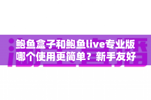 鲍鱼盒子和鲍鱼live专业版哪个使用更简单？新手友好度全方位对比指南