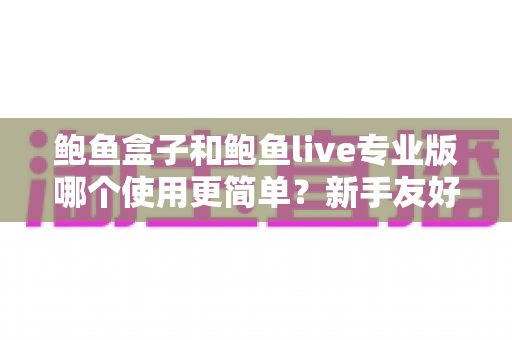 鲍鱼盒子和鲍鱼live专业版哪个使用更简单？新手友好度全方位对比指南