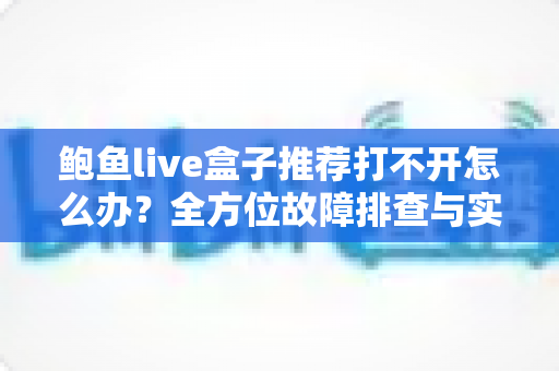 鲍鱼live盒子推荐打不开怎么办?全方位故障排查与实用解决指南 鲍鱼live盒子推荐打不开怎么办?全方位故障排查与实用解决指南