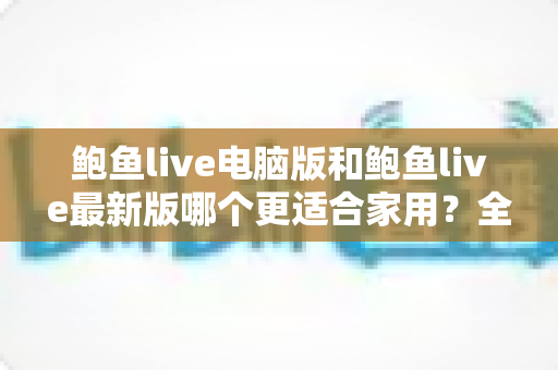 鲍鱼live电脑版和鲍鱼live最新版哪个更适合家用？全方位对比助你选出最佳家庭观影方案