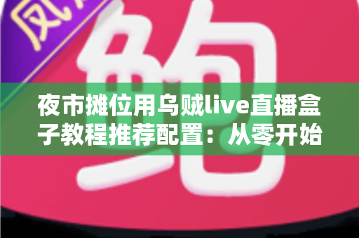 夜市摊位用乌贼live直播盒子教程推荐配置：从零开始打造高人气摆摊直播间全攻略