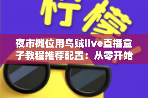 夜市摊位用乌贼live直播盒子教程推荐配置：从零开始打造高人气摆摊直播间全攻略