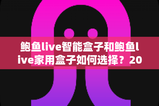 鲍鱼live智能盒子和鲍鱼live家用盒子如何选择？2025年最新选购指南与深度对比全解析