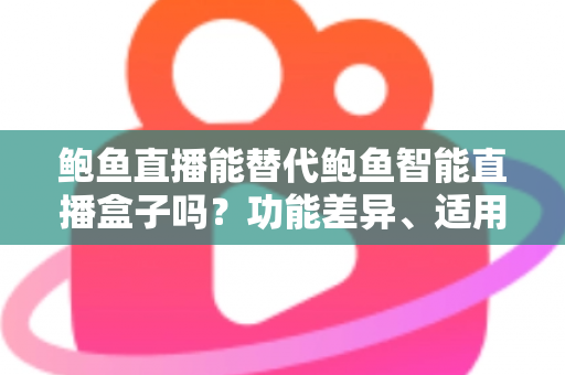 鲍鱼直播能替代鲍鱼智能直播盒子吗？功能差异、适用场景与选择指南全解析