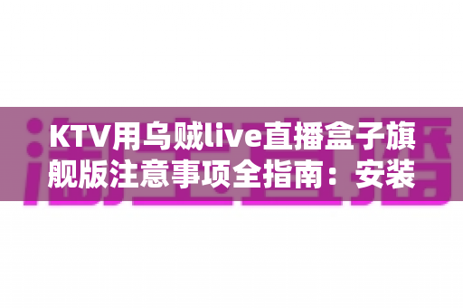 KTV用乌贼live直播盒子旗舰版注意事项全指南：安装、使用与合规一步到位