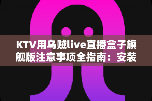 KTV用乌贼live直播盒子旗舰版注意事项全指南：安装、使用与合规一步到位