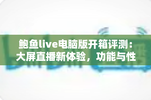 鲍鱼live电脑版开箱评测:大屏直播新体验,功能与性能全方位深度解析 鲍鱼live电脑版开箱评测:大屏直播新体验,功能与性能全方位深度解析
