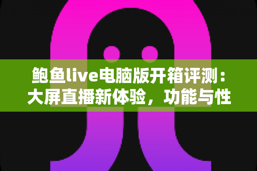鲍鱼live电脑版开箱评测:大屏直播新体验,功能与性能全方位深度解析 鲍鱼live电脑版开箱评测:大屏直播新体验,功能与性能全方位深度解析