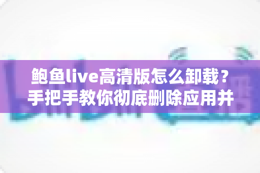 鲍鱼live高清版怎么卸载?手把手教你彻底删除应用并清理手机残留 鲍鱼live高清版怎么卸载?手把手教你彻底删除应用并清理手机残留