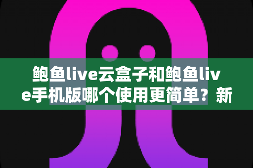 鲍鱼live云盒子和鲍鱼live手机版哪个使用更简单？新手友好型深度对比全指南