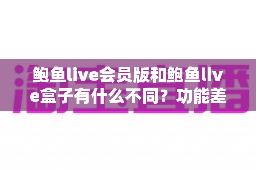 鲍鱼live会员版和鲍鱼live盒子有什么不同？功能差异、适用场景与选择建议全解析
